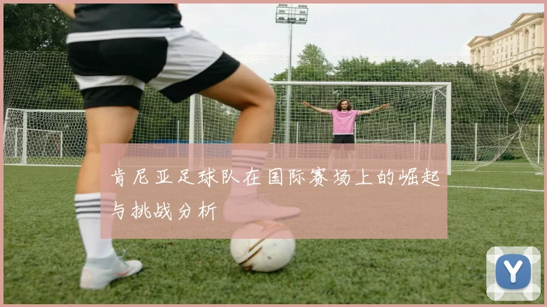 肯尼亚足球队在国际赛场上的崛起与挑战分析