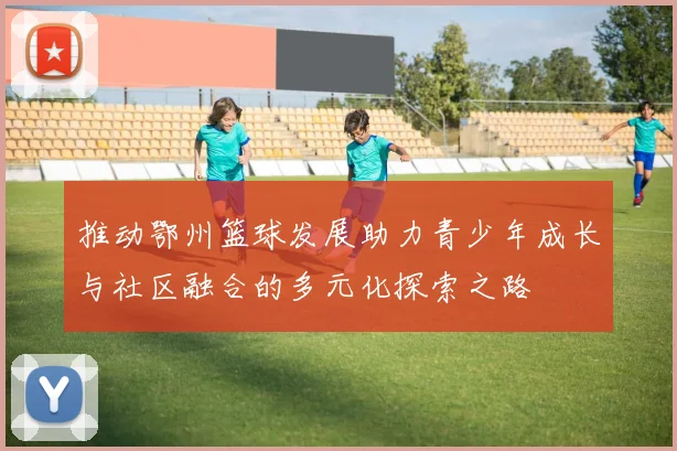 推动鄂州篮球发展助力青少年成长与社区融合的多元化探索之路