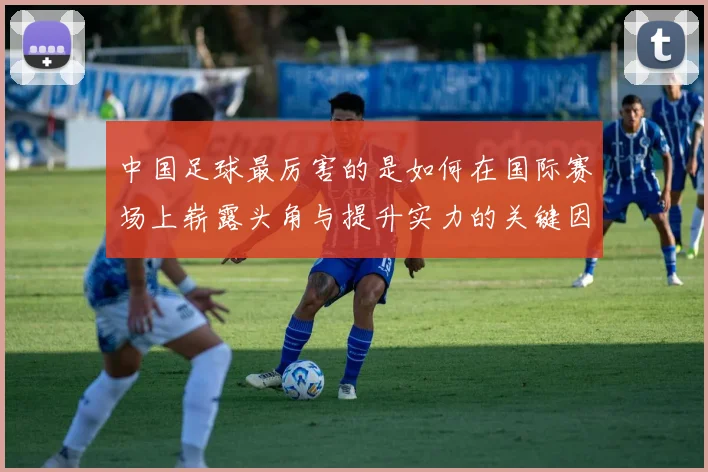 中国足球最厉害的是如何在国际赛场上崭露头角与提升实力的关键因素分析