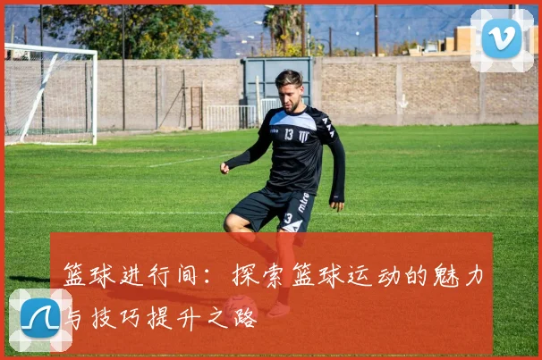 篮球进行间：探索篮球运动的魅力与技巧提升之路