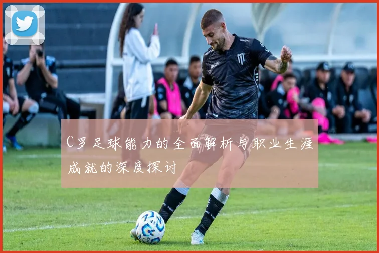 C罗足球能力的全面解析与职业生涯成就的深度探讨