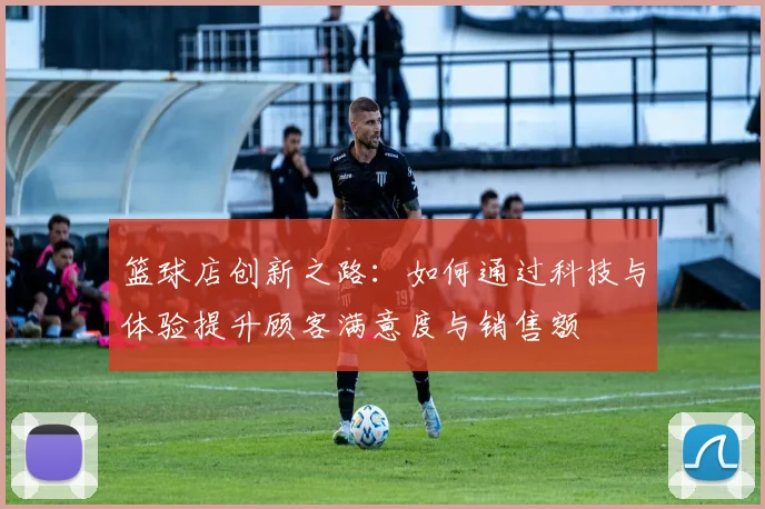 篮球店创新之路：如何通过科技与体验提升顾客满意度与销售额