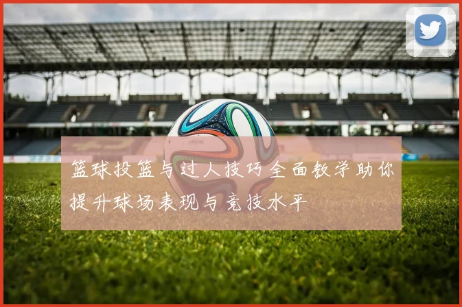 篮球投篮与过人技巧全面教学助你提升球场表现与竞技水平